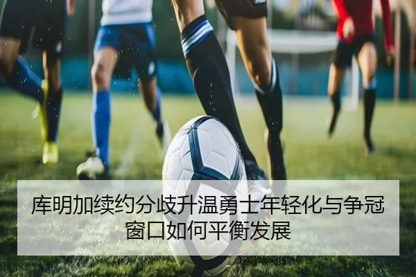 库明加续约分歧升温勇士年轻化与争冠窗口如何平衡发展